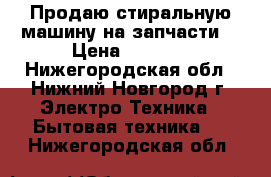 Продаю стиральную машину на запчасти  › Цена ­ 2 500 - Нижегородская обл., Нижний Новгород г. Электро-Техника » Бытовая техника   . Нижегородская обл.